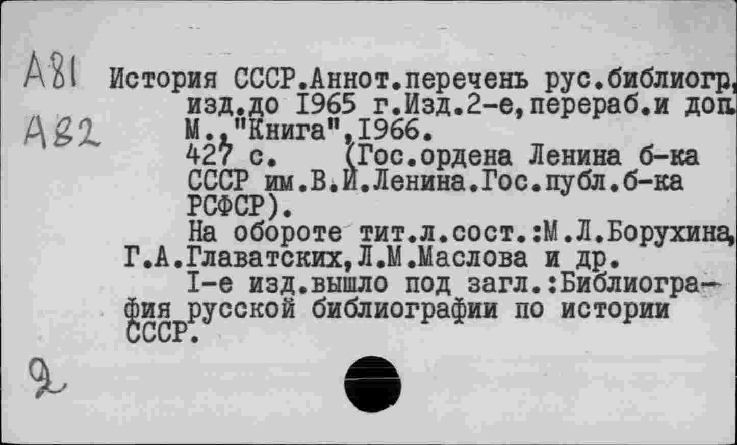 ﻿A?l
Agi
История СССР.Аннот.перечень рус.библиогр, изд.до 1965 г.Изд.2-е, перераб.и доа М. "Книга”,1966.
427 с. (Гос.ордена Ленина б-ка СССР им.В.И.Ленина.Гос.публ.б-ка РСФСР).
На обороте тит.л.сост.:М.Л.Борухина, Г.А.Главатских,Л.М.Маслова и др.
1-е изд.вышло под загл.:Библиография русской библиографии по истории СССР •
г